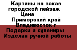 Картины на заказ (городской пейзаж) › Цена ­ 8 000 - Приморский край, Владивосток г. Подарки и сувениры » Изделия ручной работы   